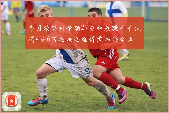 李月汝替补登场27分钟表现平平仅得4分6篮板机会难得需加倍努力